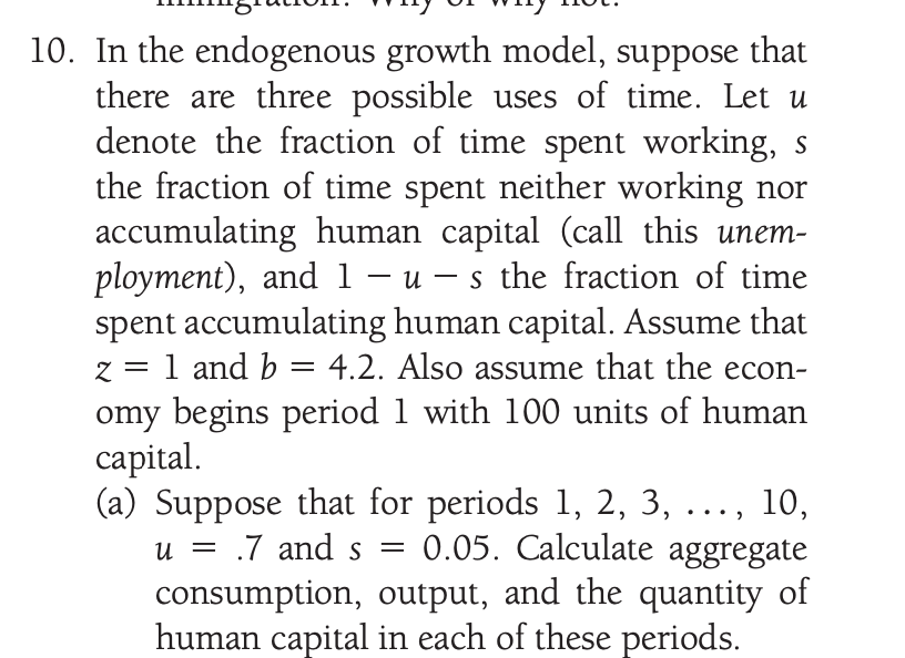 10. In the endogenous growth model, suppose that
there are three possible uses of time. Let u
denote the fraction of time spent working, s
the fraction of time spent neither working nor
accumulating human capital (call this unem-
ployment), and 1 – u – s the fraction of time
spent accumulating human capital. Assume that
z = 1 and b = 4.2. Also assume that the econ-
omy begins period 1 with 100 units of human
capital.
(a) Suppose that for periods 1, 2, 3, ..., 10,
-
.7 and s
0.05. Calculate aggregate
U =
S =
consumption, output, and the quantity of
human capital in each of these periods.
