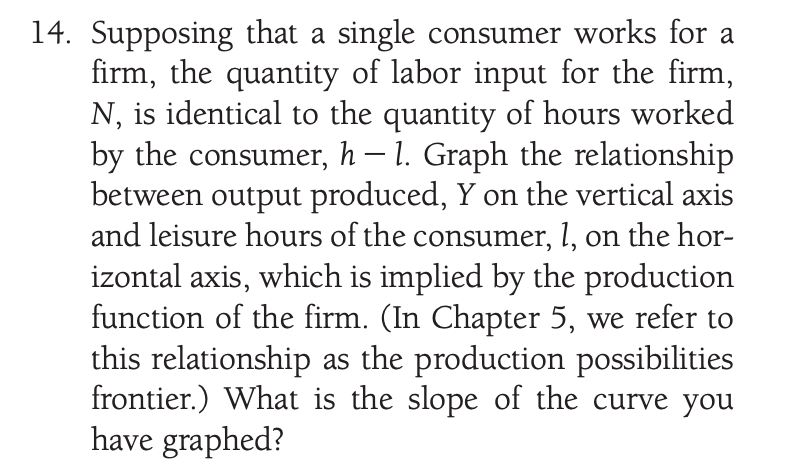 14. Supposing that a single consumer works for a
firm, the quantity of labor input for the firm,
N, is identical to the quantity of hours worked
by the consumer, h – 1. Graph the relationship
between output produced, Y on the vertical axis
and leisure hours of the consumer, 1, on the hor-
izontal axis, which is implied by the production
function of the firm. (In Chapter 5, we refer to
this relationship as the production possibilities
frontier.) What is the slope of the curve you
have graphed?
