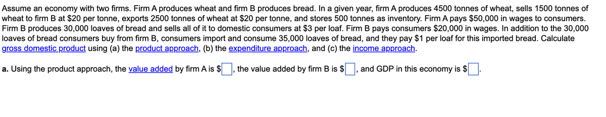 Assume an economy with two firms. Firm A produces wheat and firm B produces bread. In a given year, firm A produces 4500 tonnes of wheat, sells 1500 tonnes of
wheat to firm B at $20 per tonne, exports 2500 tonnes of wheat at $20 per tonne, and stores 500 tonnes as inventory. Firm A pays $50,000 in wages to consumers.
Firm B produces 30,000 loaves of bread and sells all of it to domestic consumers at $3 per loaf. Firm B pays consumers $20,000 in wages. In addition to the 30,000
loaves of bread consumers buy from firm B, consumers import and consume 35,000 loaves of bread, and they pay $1 per loaf for this imported bread. Calculate
gross domestic product using (a) the product approach, (b) the expenditure approach, and (c) the income approach.
a. Using the product approach, the value added by firm A is $
the value added by firm B is $
and GDP in this economy is $

