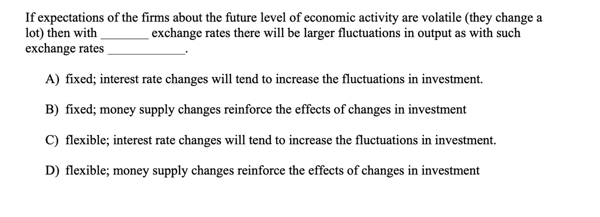 If expectations of the firms about the future level of economic activity are volatile (they change a
lot) then with
exchange rates
exchange rates there will be larger fluctuations in output as with such
A) fixed; interest rate changes will tend to increase the fluctuations in investment.
B) fixed; money supply changes reinforce the effects of changes in investment
C) flexible; interest rate changes will tend to increase the fluctuations in investment.
D) flexible; money supply changes reinforce the effects of changes in investment

