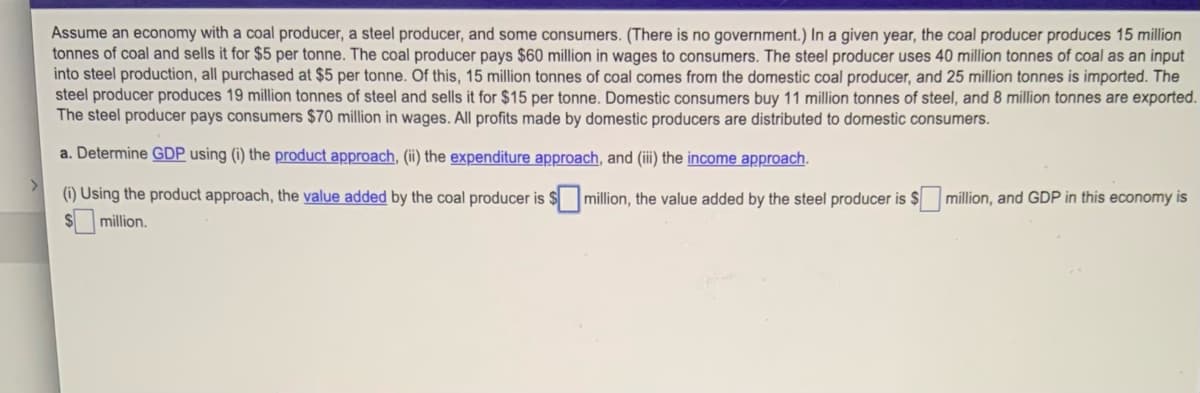 Assume an economy with a coal producer, a steel producer, and some consumers. (There is no government.) In a given year, the coal producer produces 15 million
tonnes of coal and sells it for $5 per tonne. The coal producer pays $60 million in wages to consumers. The steel producer uses 40 million tonnes of coal as an input
into steel production, all purchased at $5 per tonne. Of this, 15 million tonnes of coal comes from the domestic coal producer, and 25 million tonnes is imported. The
steel producer produces 19 million tonnes of steel and sells it for $15 per tonne. Domestic consumers buy 11 million tonnes of steel, and 8 million tonnes are exported.
The steel producer pays consumers $70 million in wages. All profits made by domestic producers are distributed to domestic consumers.
a. Determine GDP using (i) the product approach, (ii) the expenditure approach, and (ii) the income approach.
(1) Using the product approach, the value added by the coal producer is $million, the value added by the steel producer is $ million, and GDP in this economy is
$4
million.

