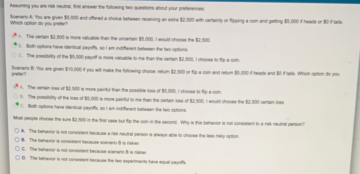 Assuming you are risk neutral, first answer the following two questions about your preferences:
Scenario A: You are given $5,000 and offered a choice between receiving an extra $2,500 with certainty or flipping a coin and getting $5,000 if heads or $0 if tails.
Which option do you prefer?
A The certain $2,500 is more valuable than the uncertain $5,000, I would choose the $2,500.
B. Both options have identical payoffs, so I am indifferent between the two options.
OC. The possibility of the $5,000 payoff is more valuable to me than the certain $2,500, I choose to fip a coin.
Scenario B: You are given $10,000 if you will make the following choice: return $2,500 or flip a coin and return $5,000 if heads and $0 if tails. Which option do you
prefer?
A The certain loss of $2,500 is more painful than the possible loss of $5,000, I choose to flip a coin.
B. The possibility of the loss of $5,000 is more painful to me than the certain loss of $2,500, I would choose the $2,500 certain loss.
C. Both options have identical payoffs, so I am indifferent between the two options.
Most people choose the sure $2,500 in the first case but flip the coin in the second. Why is this behavior is not consistent to a risk neutral person?
O A. The behavior is not consistent because a risk neutral person is always able to choose the less risky option.
B. The behavior is consistent because scenario B is riskier.
C. The behavior is not consistent because scenario B is riskier.
O D. The behavior is not consistent because the two experiments have equal payoffs.
