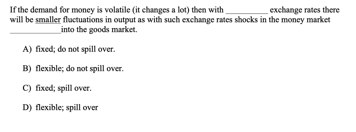 If the demand for money is volatile (it changes a lot) then with
will be smaller fluctuations in output as with such exchange rates shocks in the money market
exchange rates there
into the goods market.
A) fixed; do not spill over.
B) flexible; do not spill over.
C) fixed; spill over.
D) flexible; spill over
