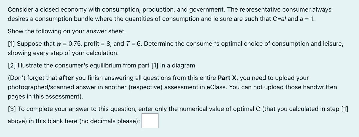 Consider a closed economy with consumption, production, and government. The representative consumer always
desires a consumption bundle where the quantities of consumption and leisure are such that C=al and a = 1.
%3D
Show the following on your answer sheet.
[1] Suppose that w = 0.75, profit = 8, and T = 6. Determine the consumer's optimal choice of consumption and leisure,
%3D
%3D
showing every step of your calculation.
[2] Illustrate the consumer's equilibrium from part [1] in a diagram.
(Don't forget that after you finish answering all questions from this entire Part X, you need to upload your
photographed/scanned answer in another (respective) assessment in eClass. You can not upload those handwritten
pages in this assessment).
[3] To complete your answer to this question, enter only the numerical value of optimal C (that you calculated in step [1]
above) in this blank here (no decimals please):
