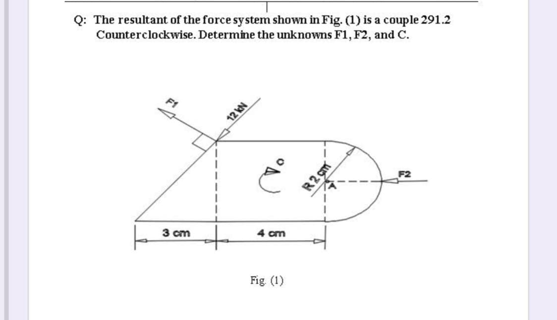 Q: The resultant of the force system shown in Fig. (1) is a couple 291.2
Counterclockwise. Determine the unknowns F1, F2, and C.
F1
F2
4 cm
3 cm
Fig. (1)
12 kN
R2 çm
