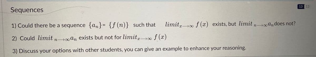 13 13
Sequences
1) Could there be a sequence {an}= {f(n)} such that
limit, f (x) exists, but limit n an does not?
%3D
2) Could limit n an exists but not for limitg00
f (x)
3) Discuss your options with other students, you can give an example to enhance your reasoning.
