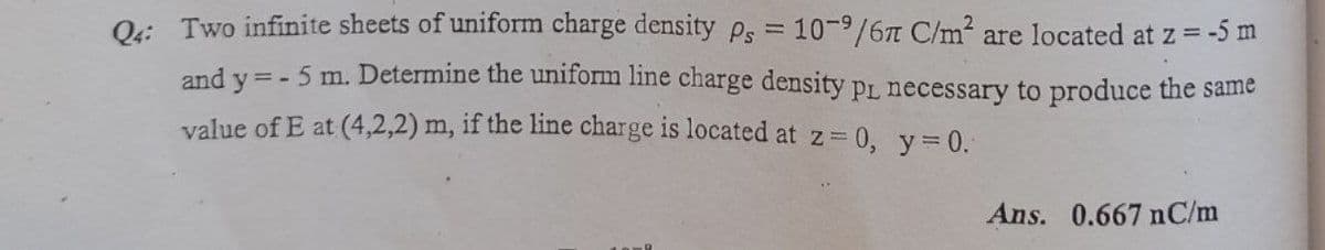 O: Two infinite sheets of uniform charge density Ps = 10-9/6 C/m2 are located at z = -5 m
and y =- 5 m. Determine the uniform line charge density pL necessary to produce the same
%3D
value of E at (4,2,2) m, if the line charge is located at z 0, y= 0.
Ans. 0.667 nC/m
