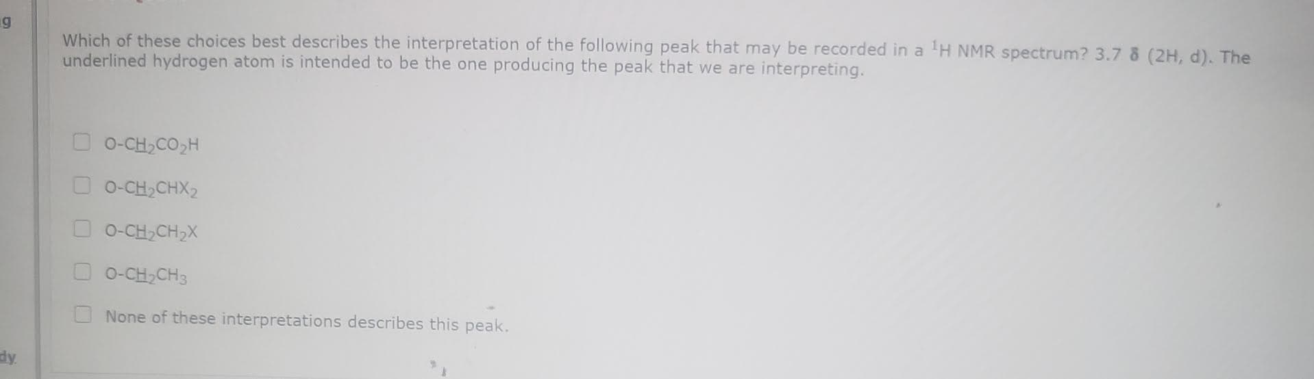 Which of these choices best describes the interpretation of the following peak that may be recorded in a H NMR spectrum? 3.7 & (2H, d). The
underlined hydrogen atom is intended to be the one producing the peak that we are interpreting.
O-CH,CO,H
O 0-CH,CHX2
O-CH,CH,X
O-CH,CH3
None of these interpretations describes this peak.
