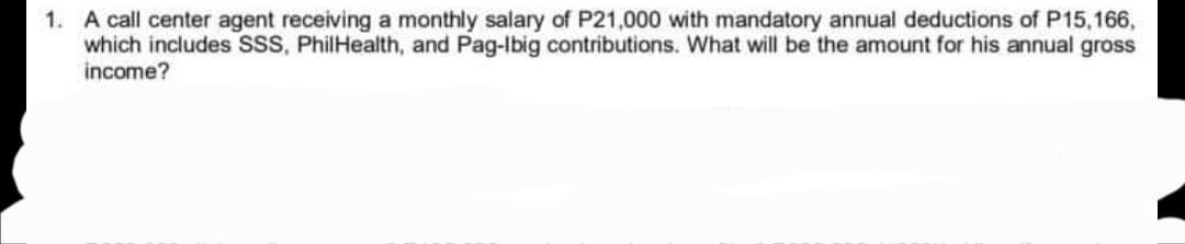 1. A call center agent receiving a monthly salary of P21,000 with mandatory annual deductions of P15,166,
which includes SSS, PhilHealth, and Pag-Ibig contributions. What will be the amount for his annual gross
income?