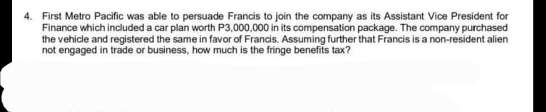 4. First Metro Pacific was able to persuade Francis to join the company as its Assistant Vice President for
Finance which included a car plan worth P3,000,000 in its compensation package. The company purchased
the vehicle and registered the same in favor of Francis. Assuming further that Francis is a non-resident alien
not engaged in trade or business, how much is the fringe benefits tax?