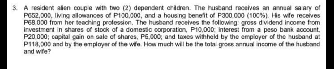 3. A resident alien couple with two (2) dependent children. The husband receives an annual salary of
P652,000, living allowances of P100,000, and a housing benefit of P300,000 (100%). His wife receives
P68,000 from her teaching profession. The husband receives the following: gross dividend income from
investment in shares of stock of a domestic corporation, P10,000; interest from a peso bank account,
P20,000; capital gain on sale of shares, P5,000; and taxes withheld by the employer of the husband at
P118,000 and by the employer of the wife. How much will be the total gross annual income of the husband
and wife?