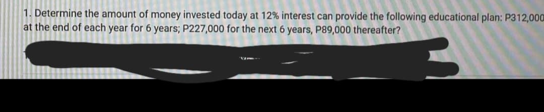 1. Determine the amount of money invested today at 12% interest can provide the following educational plan: P312,000
at the end of each year for 6 years; P227,000 for the next 6 years, P89,000 thereafter?
