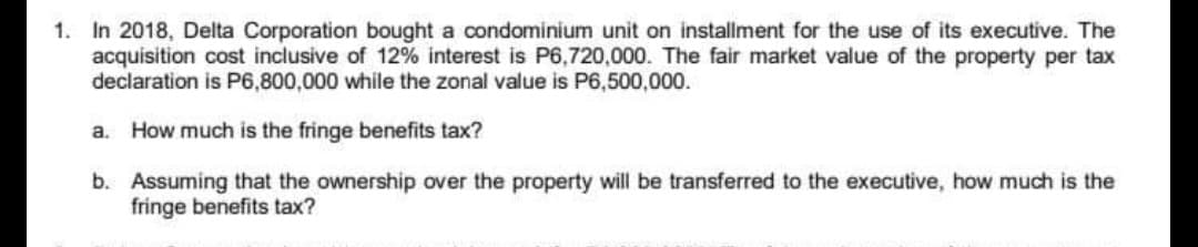 1. In 2018, Delta Corporation bought a condominium unit on installment for the use of its executive. The
acquisition cost inclusive of 12% interest is P6,720,000. The fair market value of the property per tax
declaration is P6,800,000 while the zonal value is P6,500,000.
a. How much is the fringe benefits tax?
b. Assuming that the ownership over the property will be transferred to the executive, how much is the
fringe benefits tax?