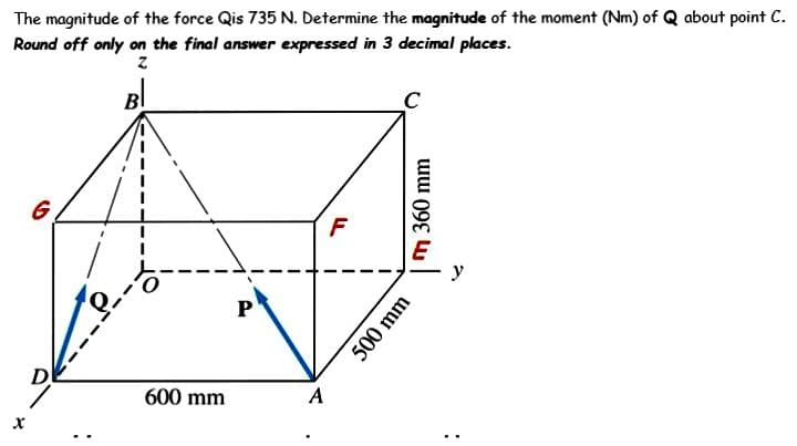 The magnitude of the force Qis 735 N. Determine the magnitude of the moment (Nm) of Q about point C.
Round off only on the final answer expressed in 3 decimal places.
Z
Bl
X
G
D
600 mm
P
A
F
360 mm
500 mm
y