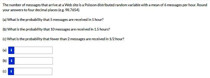 The number of messages that arrive at a Web site is a Poisson distributed random variable with a mean of 6 messages per hour. Round
your answers to four decimal places (e.g. 98.7654).
(a) What is the probability that 5 messages are received in 1 hour?
(b) What is the probability that 10 messages are received in 1.5 hours?
(c) What is the probability that fewer than 2 messages are received in 1/2 hour?
(a) i
(b) i
(c) i