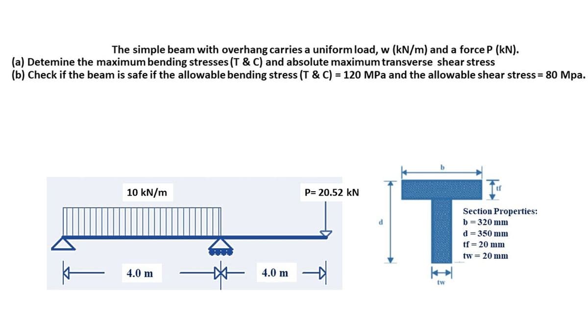The simple beam with overhang carries a uniform load, w (kN/m) and a force P (kN).
(a) Detemine the maximum bending stresses (T&C) and absolute maximum transverse shear stress
(b) Check if the beam is safe if the allowable bending stress (T & C) = 120 MPa and the allowable shear stress = 80 Mpa.
k
10 kN/m
4.0 m
4.0 m
P= 20.52 kN
d
T
tw
Section Properties:
b=320 mm
d = 350 mm
tf = 20 mm
tw = 20 mm