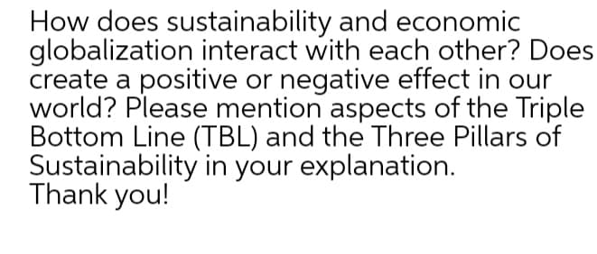 How does sustainability and economic
globalization interact with each other? Does
create a positive or negative effect in our
world? Please mention aspects of the Triple
Bottom Line (TBL) and the Three Pillars of
Sustainability in your explanation.
Thank you!
