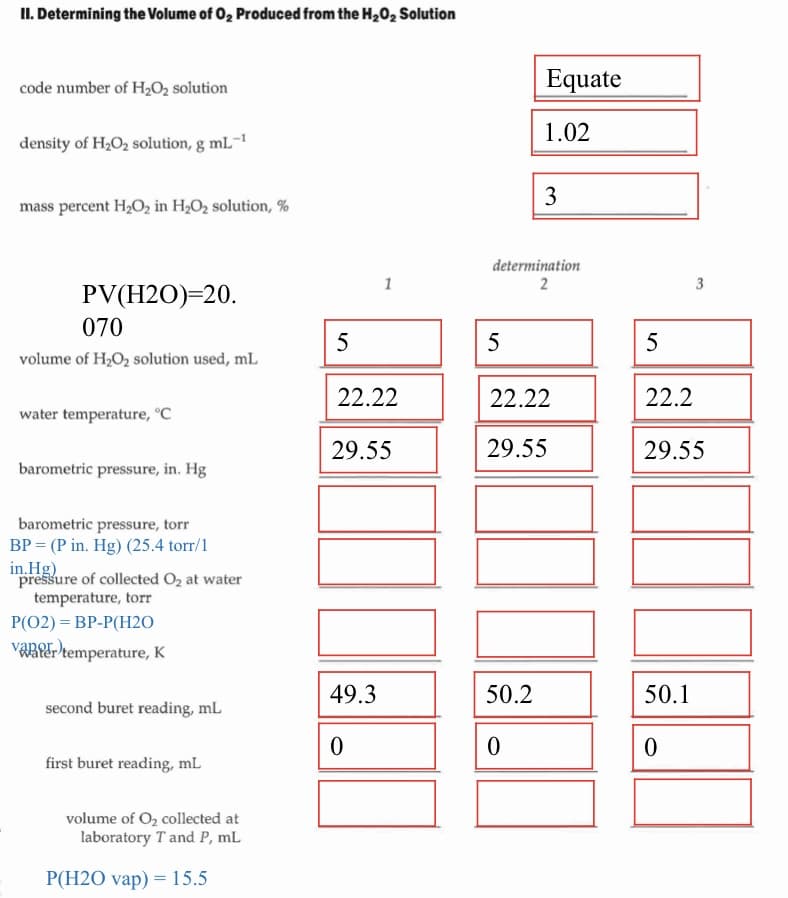 II. Determining the Volume of 0, Produced from the H20, Solution
code number of H2O, solution
Equate
1.02
density of H,O2 solution, g mL¯1
3
mass percent H,O2 in H2O2 solution, %
determination
1
2
3
PV(H2O)=20.
070
5
5
5
volume of H2O2 solution used, mL
22.22
22.22
22.2
water temperature, °C
29.55
29.55
29.55
barometric pressure, in. Hg
barometric pressure, torr
BP = (P in. Hg) (25.4 torr/1
in.Hg)
pressure of collected O2 at water
temperature, torr
P(02) = BP-P(H2O
VARRE-temperature, K
49.3
50.2
50.1
second buret reading, mL
first buret reading, mL
volume of O, collected at
laboratory T and P, mL
P(H2O vap) = 15.5
