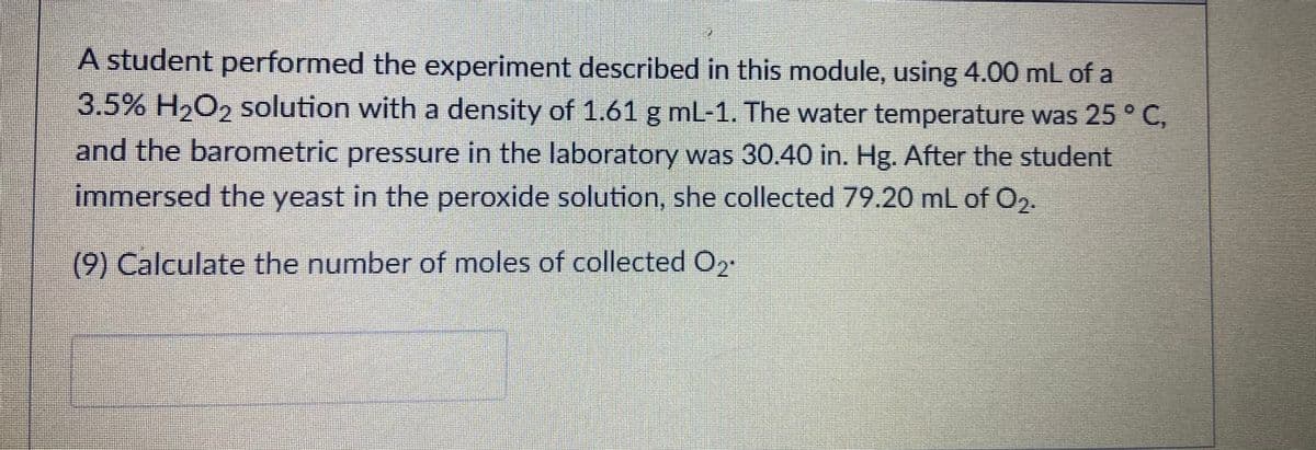 -A student performed the experiment described in this module, using 4.00 mL of a
3.5% H,O, solution with a density of 1.61 g mL-1. The water temperature was 25 ° C,
and the barometric pressure in the laboratory was 30.40 in. Hg. After the student
immersed the yeast in the peroxide solution, she collected 79.20 mL of O,.
(9) Calculate the number of moles of collected O2
