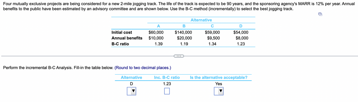 Four mutually exclusive projects are being considered for a new 2-mile jogging track. The life of the track is expected to be 90 years, and the sponsoring agency's MARR is 12% per year. Annual
benefits to the public have been estimated by an advisory committee and are shown below. Use the B-C method (incrementally) to select the best jogging track.
A
Initial cost
$60,000
Annual benefits $10,000
B-C ratio
1.39
Alternative
B
$140,000
$20,000
1.19
Perform the incremental B-C Analysis. Fill-in the table below. (Round to two decimal places.)
Alternative
D
Inc. B-C ratio
1.23
C
$59,000
$9,500
1.34
D
$54,000
$8,000
1.23
Is the alternative acceptable?
Yes