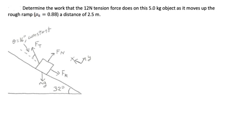Determine the work that the 12N tension force does on this 5.0 kg object as it moves up the
rough ramp (k = 0.88) a distance of 2.5 m.
0=16 constant
FN
FR
32°
хлу