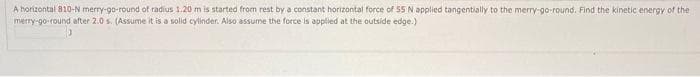 A horizontal 810-N merry-go-round of radius 1.20 m is started from rest by a constant horizontal force of 55 N applied tangentially to the merry-go-round. Find the kinetic energy of the
merry-go-round after 2.0 s. (Assume it is a solid cylinder. Also assume the force is applied at the outside edge.)