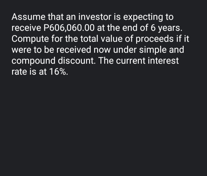 Assume that an investor is expecting to
receive P606,060.00 at the end of 6 years.
Compute for the total value of proceeds if it
were to be received now under simple and
compound discount. The current interest
rate is at 16%.
