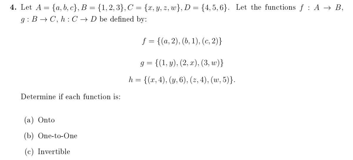 4. Let A = {a, b, c}, B = {1,2, 3}, C = {x,Y, z, w}, D = {4, 5, 6}. Let the functions f : A → B,
g : B → C, h : C → D be defined by:
f = {(a, 2), (b, 1), (c, 2)}
g = {(1, y), (2, x), (3, w)}
h = {(x, 4), (y, 6), (2, 4), (w, 5)}.
Determine if each function is:
(а) Onto
(b) One-to-One
(c) Invertible
