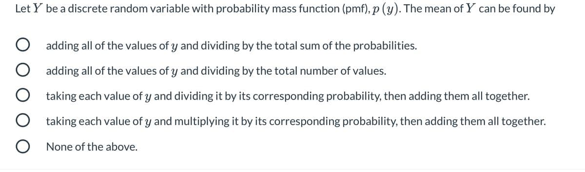 Let Y be a discrete random variable with probability mass function (pmf), p (y). The mean of Y can be found by
O adding all of the values of y and dividing by the total sum of the probabilities.
O adding all of the values of y and dividing by the total number of values.
taking each value of y and dividing it by its corresponding probability, then adding them all together.
O taking each value of y and multiplying it by its corresponding probability, then adding them all together.
O None of the above.
