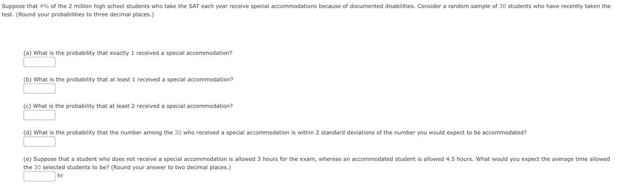 Suppose that 4% of the 2 million high school students who take the SAT each year receive special accommodations because of documented disabilities. Consider a random sample of 30 students who have recently taken the
test. (Round your probabilities to three decimal places.)
(a) What is the probability that exactly 1 received a special accommodation?
(b) What is the probability that at least 1 received a special accommodation?
(c) What is the probability that at least 2 received a special accommodation?
(d) What is the probability that the number among the 30 who received a special accommodation is within 2 standard deviations of the number you would expect to be accommodated?
(e) Suppose that a student who does not receive a special accommodation is allowed 3 hours for the exam, whereas an accommodated student is allowed 4.5 hours. What would you expect the average time allowed
the 30 selected students to be? (Round your answer to two decimal places.)
hr
