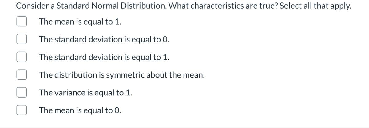 Consider a Standard Normal Distribution. What characteristics are true? Select all that apply.
The mean is equal to 1.
The standard deviation is equal to 0.
The standard deviation is equal to 1.
The distribution is symmetric about the mean.
The variance is equal to 1.
The mean is equal to 0.
