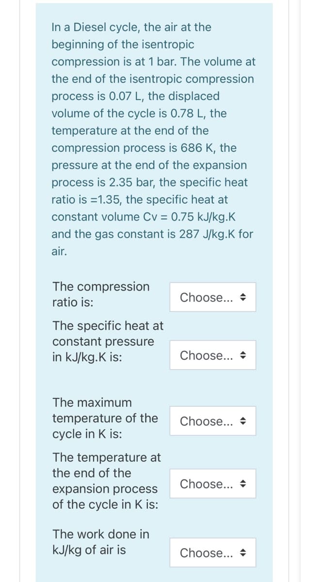In a Diesel cycle, the air at the
beginning of the isentropic
compression is at 1 bar. The volume at
the end of the isentropic compression
process is 0.07 L, the displaced
volume of the cycle is 0.78 L, the
temperature at the end of the
compression process is 686 K, the
pressure at the end of the expansion
process is 2.35 bar, the specific heat
ratio is =1.35, the specific heat at
constant volume Cv = 0.75 kJ/kg.K
and the gas constant is 287 J/kg.K for
air.
The compression
ratio is:
Choose... +
The specific heat at
constant pressure
in kJ/kg.K is:
Choose... +
The maximum
temperature of the
cycle in K is:
Choose... +
The temperature at
the end of the
Choose... +
expansion process
of the cycle in K is:
The work done in
kJ/kg of air is
Choose... +
