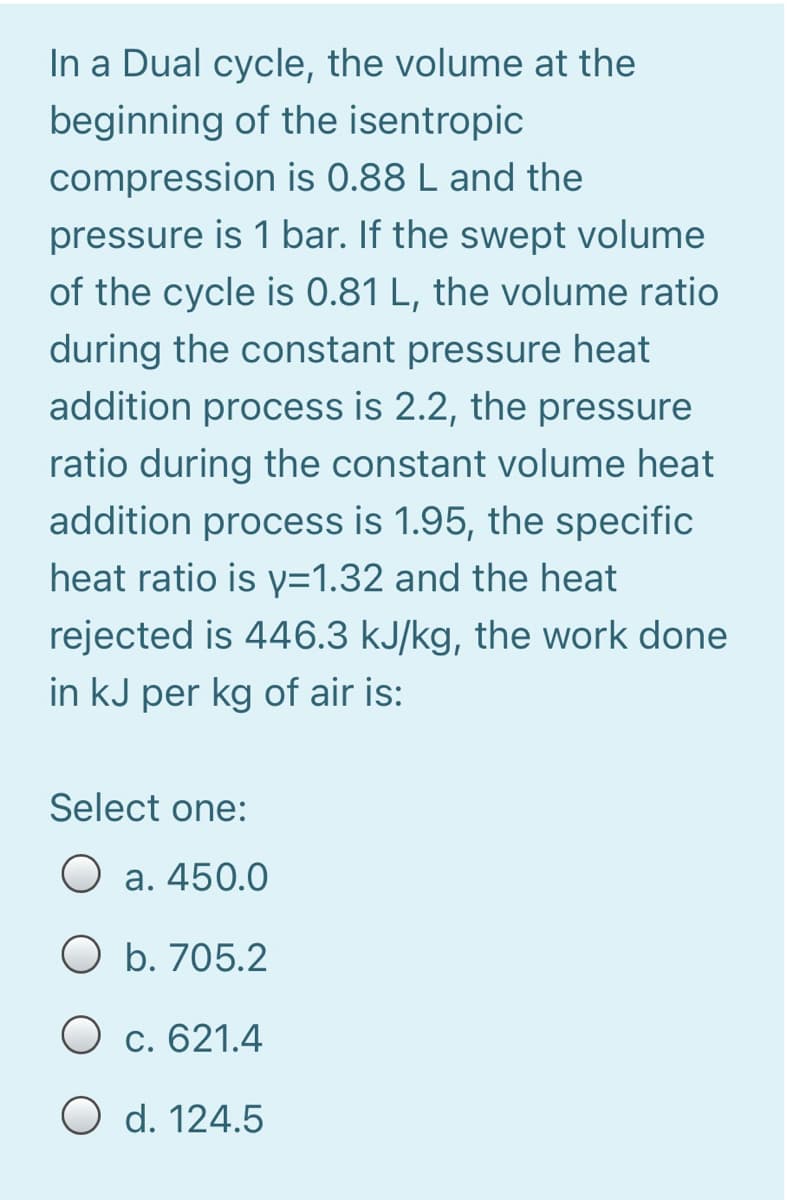 In a Dual cycle, the volume at the
beginning of the isentropic
compression is 0.88 L and the
pressure is 1 bar. If the swept volume
of the cycle is 0.81 L, the volume ratio
during the constant pressure heat
addition process is 2.2, the pressure
ratio during the constant volume heat
addition process is 1.95, the specific
heat ratio is y=1.32 and the heat
rejected is 446.3 kJ/kg, the work done
in kJ per kg of air is:
Select one:
O a. 450.0
O b. 705.2
O c. 621.4
O d. 124.5
