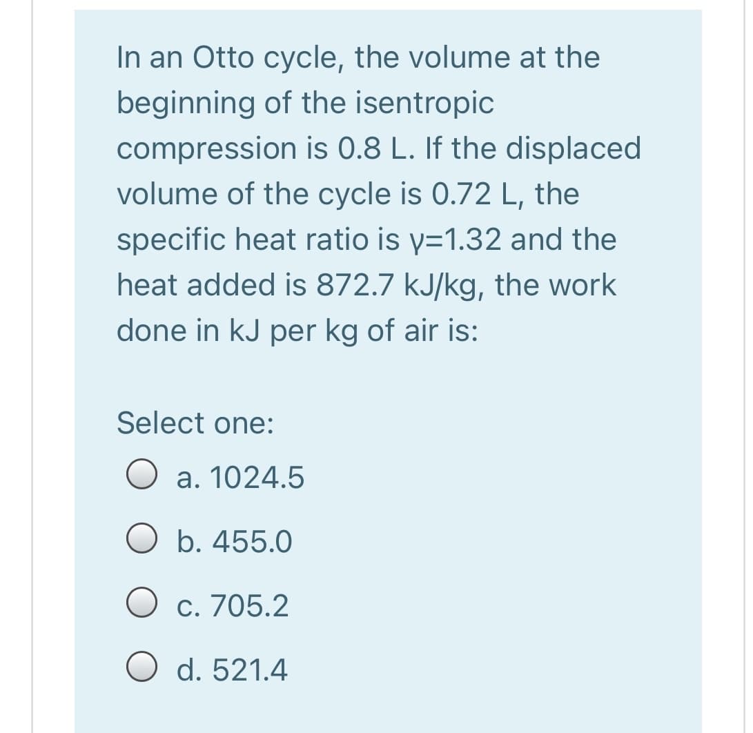 In an Otto cycle, the volume at the
beginning of the isentropic
compression is 0.8 L. If the displaced
volume of the cycle is 0.72 L, the
specific heat ratio is y=1.32 and the
heat added is 872.7 kJ/kg, the work
done in kJ per kg of air is:
Select one:
a. 1024.5
b. 455.0
O c. 705.2
O d. 521.4
