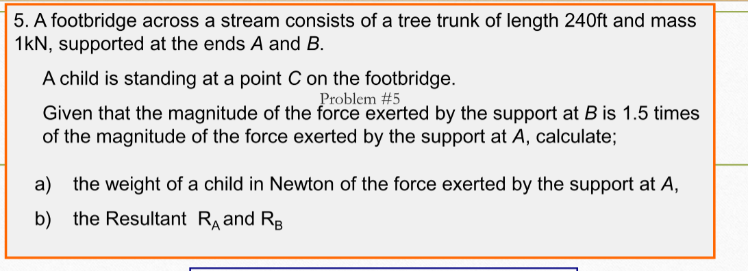 5. A footbridge across a stream consists of a tree trunk of length 240ft and mass
1kN, supported at the ends A and B.
A child is standing at a point C on the footbridge.
Problem #5
Given that the magnitude of the force exerted by the support at B is 1.5 times
of the magnitude of the force exerted by the support at A, calculate;
a) the weight of a child in Newton of the force exerted by the support at A,
b) the Resultant RA and RB