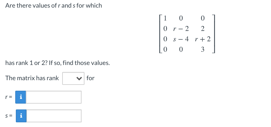 Are there values of r and s for which
1
0 r- 2
0 s- 4 r+ 2
3
has rank 1 or 2? If so, find those values.
The matrix has rank
v for
r =
i
S =
i
