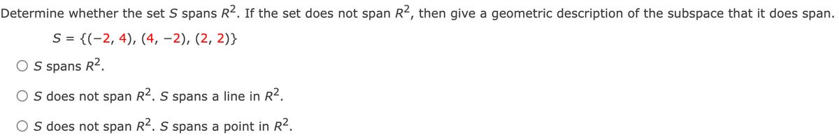 Determine whether the set S spans R2. If the set does not span R2, then give a geometric description of the subspace that it does span.
S = {(-2, 4), (4, –2), (2, 2)}
O S spans R?.
S does not span R2. S spans a line in R2.
O s does not span R². S spans a point in R².
