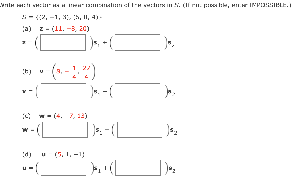 Write each vector as a linear combination of the vectors in S. (If not possible, enter IMPOSSIBLE.)
S = {(2, –1, 3), (5, 0, 4)}
(a)
z =
(11, -8, 20)
z =
+
2,
1
27
(b)
V =
8,
4
4
V =
2,
(c)
W =
(4, –7, 13)
W =
+
(d)
u =
(5, 1, –1)
u =
52
+
