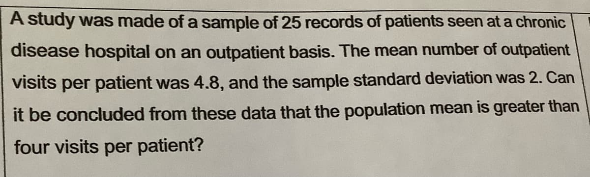 A study was made of a sample of 25 records of patients seen at a chronic
disease hospital on an outpatient basis. The mean number of outpatient
visits per patient was 4.8, and the sample standard deviation was 2. Can
it be concluded from these data that the population mean is greater than
four visits per patient?
