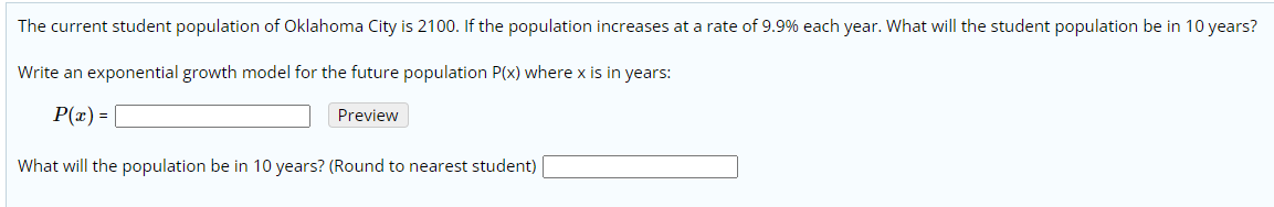 The current student population of Oklahoma City is 2100. If the population increases at a rate of 9.9% each year. What will the student population be in 10 years?
Write an exponential growth model for the future population P(x) where x is in years:
P(x) =
Preview
What will the population be in 10 years? (Round to nearest student)
