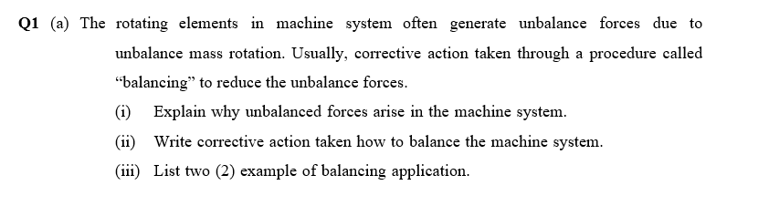 Q1 (a) The rotating elements in machine system often generate unbalance forces due to
unbalance mass rotation. Usually, corrective action taken through a procedure called
"balancing" to reduce the unbalance forces.
(i) Explain why unbalanced forces arise in the machine system.
(ii) Write corrective action taken how to balance the machine system.
(iii) List two (2) example of balancing application.