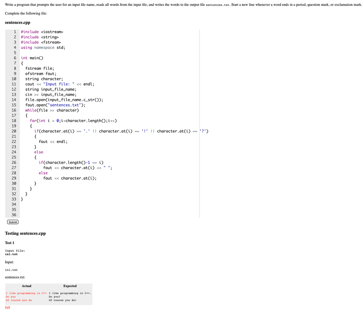 Write a program that prompts the user for an input file name, reads all words from the input file, and writes the words to the output file sentences.txt. Start a new line whenever a word ends in a period, question mark, or exclamation mark.
Complete the following file:
sentences.cpp
1 #include <iostream>
2 #include <string>
3 #include <fstream>
4
using namespace std;
5
6 int main()
7 {
fstream file;
ofstream fout;
8.
9
10
string character;
cout <« "Input file: " « endl;
string input_file_name;
cin >> input_file_name;
11
12
13
14
file.open(input_file_name.c_str());
fout.open("sentences.txt");
while(file >> character)
{
for(int i = 0;i<character.length();i++)
{
if(character.at(i) == '.' I| character.at(i) == '!' || character.at((i) == '?')
15
16
17
18
19
20
'!' || character.at(i) == '?')
21
{
fout <« endl;
22
23
}
24
else
25
{
if(character.length()-1 == i)
26
27
fout << character.at(i) « " ":
28
else
29
fout <« character.at(i);
30
}
}
}
33 }
31
32
34
35
36
Submit
Testing sentences.cpp
Test 1
Input file:
in1.txt
Input:
in1.txt
sentences.txt:
Actual
Expected
I like programming in C++ I like programming in C++.
Do you
of course you do
Do you?
Of course you do!
fail
