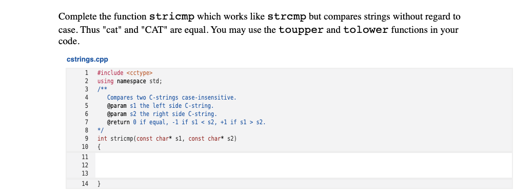 Complete the function stricmp which works like strcmp but compares strings without regard to
case. Thus "cat" and "CAT" are equal. You may use the toupper and tolower functions in your
code.
cstrings.cpp
1 #include <cctype>
2 using namespace std;
3 /**
Compares two C-strings case-insensitive.
@param sl the left side C-string.
@param s2 the right side C-string.
@return 0 if equal, -1 if sl < s2, +1 if sl > s2.
8.
*/
9
int stricmp(const char* s1, const char* s2)
10
{
11
12
13
14 }
