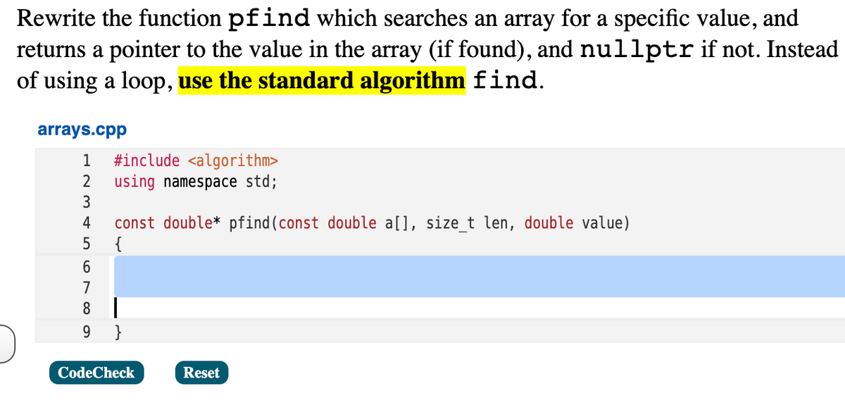 Rewrite the function pfind which searches an array for a specific value, and
returns a pointer to the value in the array (if found), and nullptrif not. Instead
of using a loop, use the standard algorithm find.
arrays.cpp
#include <algorithm>
using namespace std;
1
3
const double* pfind(const double a[], size_t len, double value)
{
4
7
8 |
9.
}
CodeCheck
Reset
