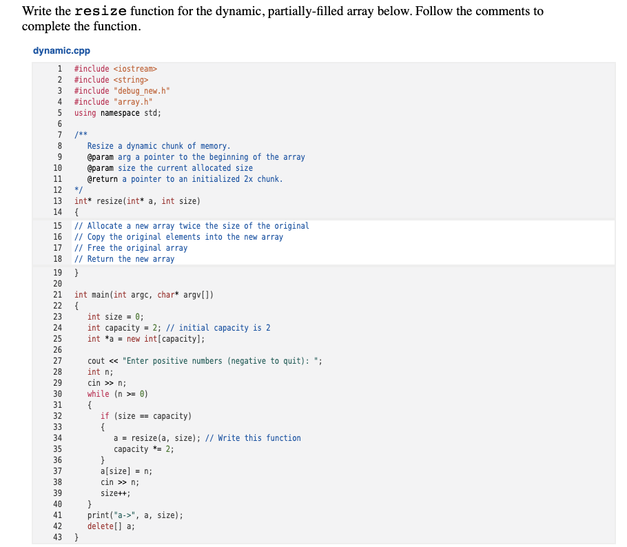 Write the resize function for the dynamic, partially-filled array below. Follow the comments to
complete the function.
dynamic.cpp
1 #include <iostream>
2 #include <string>
3 #include "debug_new.h"
4
#include "array.h"
5 using namespace std;
6.
7
/**
Resize a dynamic chunk of memory.
@param arg a pointer to the beginning of the array
@param size the current allocated size
@return a pointer to an initialized 2x chunk.
10
11
12
*/
13
int* resize(int* a, int size)
{
14
15 // Allocate a new array twice the size of the original
16
// Copy the original elements into the new array
// Free the original array
// Return the new array
17
18
19
}
20
int main(int argc, char* argv[])
22
21
{
23
int size = 0;
int capacity = 2; // initial capacity is 2
int *a = new int[capacity];
24
25
26
27
cout « "Enter positive numbers (negative to quit): ";
int n;
cin >> n;
while (n >= 0)
{
if (size
{
a = resize(a, size); // Write this function
capacity *= 2;
28
29
30
31
32
== capacity)
33
34
35
36
37
a[size]
= n;
38
cin >> n;
39
size++;
}
print("a->", a, size);
delete[] a;
40
41
42
43 }
