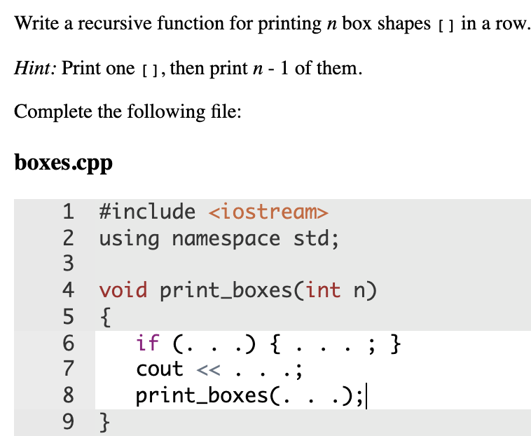 Write a recursive function for printing n box shapes [ ] in a row.
Hint: Print one [], then print n - 1 of them.
Complete the following file:
boxes.cpp
1 #include <iostream>
2 using namespace std;
3
4 void print_boxes(int n)
5 {
6.
if (. . .) { .
cout <<
; }
7
8
print_boxes(. . .);|
9 }

