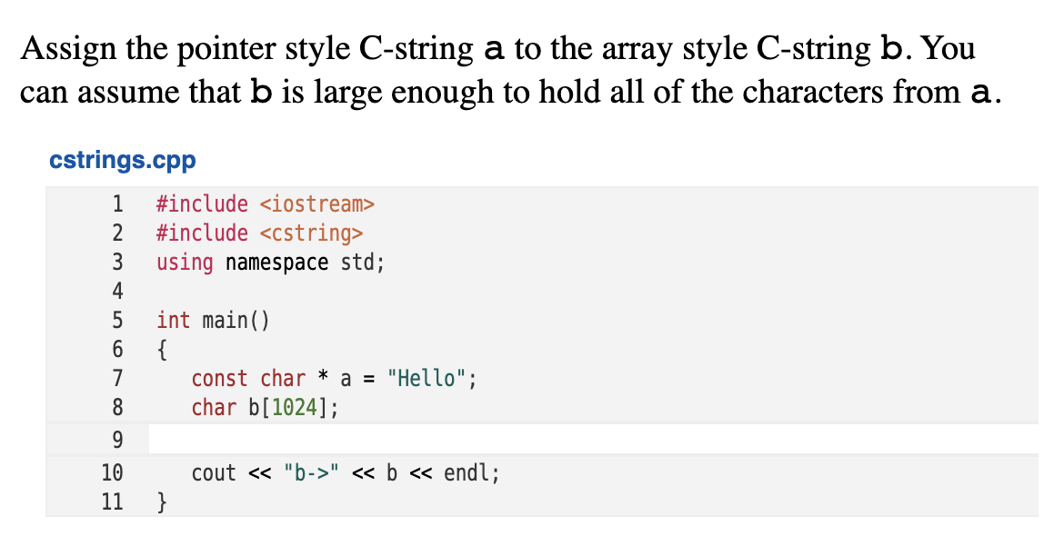 Assign the pointer style C-string a to the array style C-string b. You
can assume that b is large enough to hold all of the characters from a.
cstrings.cpp
1
#include <iostream>
2
#include <cstring>
3
using namespace std;
4
int main()
{
const char * a = "Hello";
char b[1024];
7
8
9
cout <« "b->" « b « endl;
}
10
11
