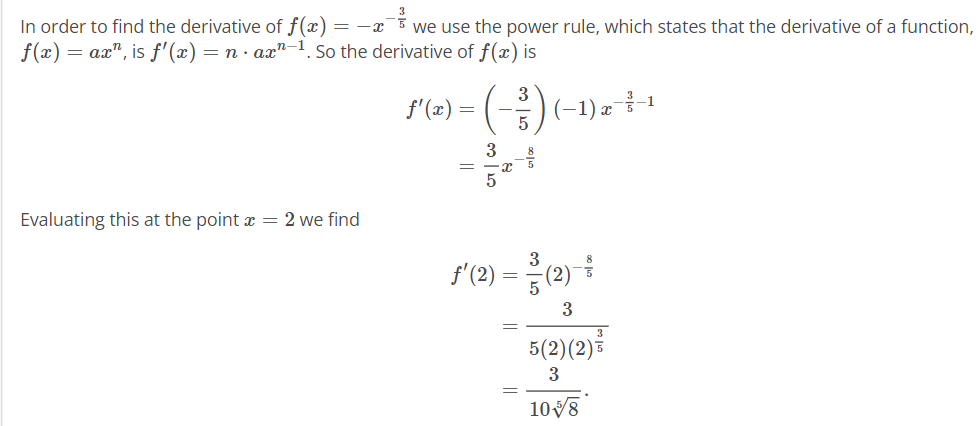 In order to find the derivative of f(x) = − x ¯³ ³ ³ we use the power rule, which states that the derivative of a function,
f(x) = ax", is f'(x) = n · ax-1. So the derivative of f(x) is
3
f'(x) =
(-1) x³-1
3
Evaluating this at the point x = 2 we find
(2)=응(2)-1
3
5(2)(2)
3
3
108