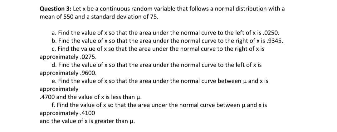 Question 3: Let x be a continuous random variable that follows a normal distribution with a
mean of 550 and a standard deviation of 75.
a. Find the value of x so that the area under the normal curve to the left of x is .0250.
b. Find the value of x so that the area under the normal curve to the right of x is .9345.
c. Find the value of x so that the area under the normal curve to the right of x is
approximately .0275.
d. Find the value of x so that the area under the normal curve to the left of x is
approximately .9600.
e. Find the value of x so that the area under the normal curve between u and x is
approximately
.4700 and the value of x is less than u.
f. Find the value of x so that the area under the normal curve between u and x is
approximately.4100
and the value of x is greater than u.
