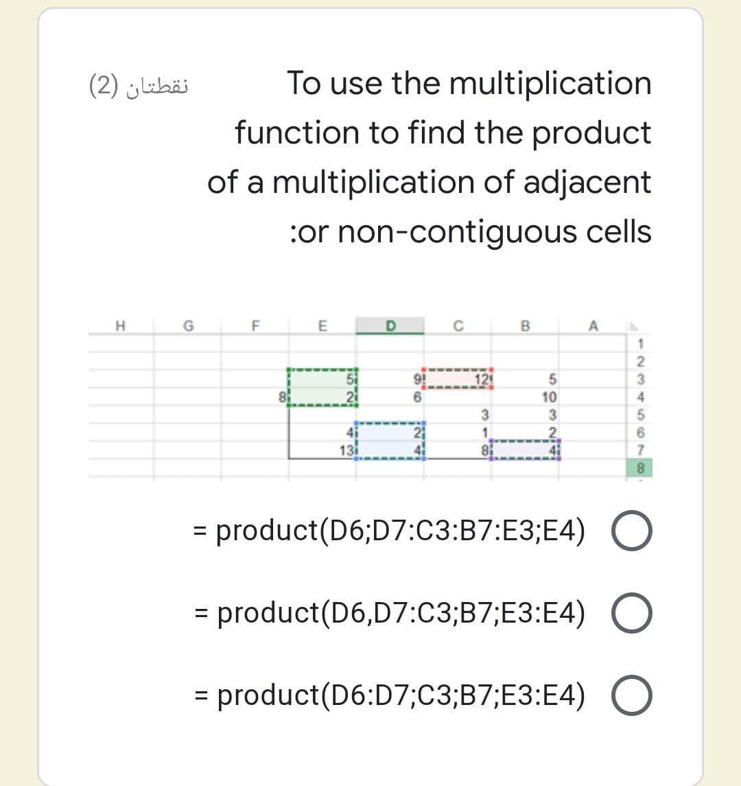 نقطتان )2(
To use the multiplication
function to find the product
of a multiplication of adjacent
:or non-contiguous cells
H
G
E
C
B
A
1
12
8
10
4
3
3
1.
13
41
7.
= product(D6;D7:C3:B7:E3;E4)
= product(D6,D7:C3;B7;E3:E4)
= product(D6:D7;C3;B7;E3:E4) O
%3D
